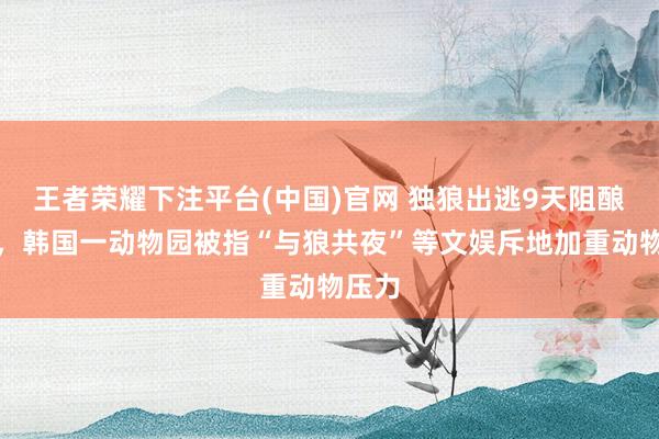 王者荣耀下注平台(中国)官网 独狼出逃9天阻酿大祸，韩国一动物园被指“与狼共夜”等文娱斥地加重动物压力