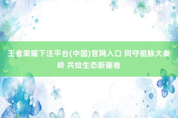 王者荣耀下注平台(中国)官网入口 同守祖脉大秦岭 共绘生态新画卷