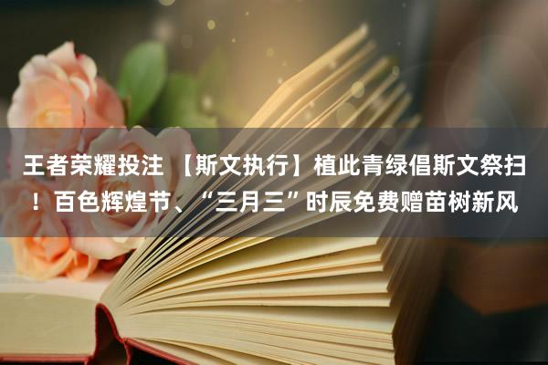 王者荣耀投注 【斯文执行】植此青绿倡斯文祭扫！百色辉煌节、“三月三”时辰免费赠苗树新风
