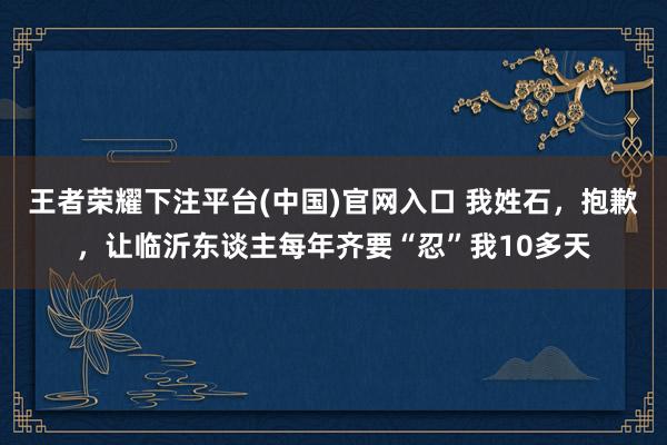 王者荣耀下注平台(中国)官网入口 我姓石，抱歉，让临沂东谈主每年齐要“忍”我10多天