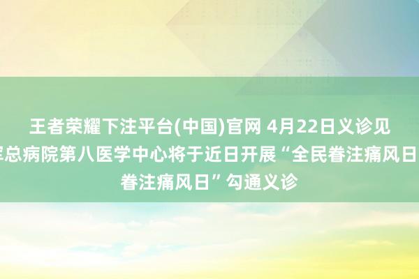 王者荣耀下注平台(中国)官网 4月22日义诊见告丨摆脱军总病院第八医学中心将于近日开展“全民眷注痛风日”勾通义诊