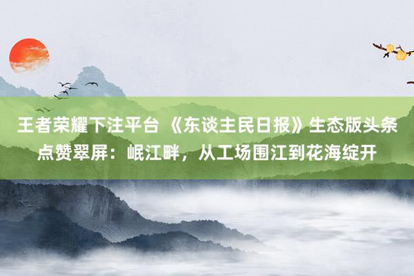 王者荣耀下注平台 《东谈主民日报》生态版头条点赞翠屏：岷江畔，从工场围江到花海绽开