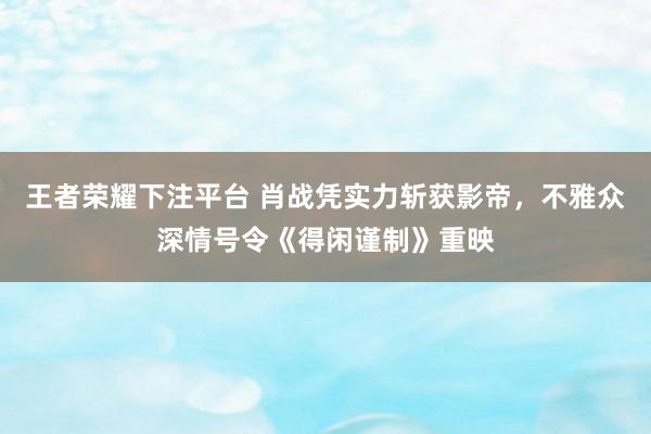 王者荣耀下注平台 肖战凭实力斩获影帝，不雅众深情号令《得闲谨制》重映