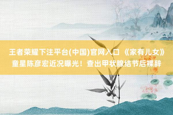 王者荣耀下注平台(中国)官网入口 《家有儿女》童星陈彦宏近况曝光！查出甲状腺结节后裸辞