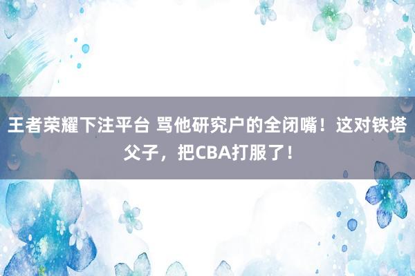王者荣耀下注平台 骂他研究户的全闭嘴！这对铁塔父子，把CBA打服了！