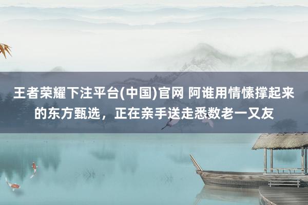 王者荣耀下注平台(中国)官网 阿谁用情愫撑起来的东方甄选，正在亲手送走悉数老一又友