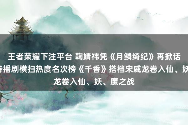 王者荣耀下注平台 鞠婧祎凭《月鳞绮纪》再掀话题！3部待播剧横扫热度名次榜《千香》搭档宋威龙卷入仙、妖、魔之战