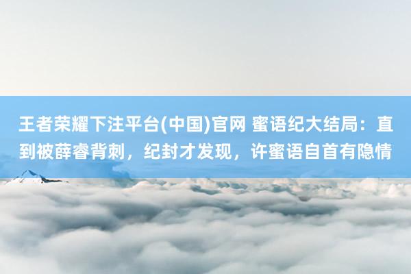王者荣耀下注平台(中国)官网 蜜语纪大结局：直到被薛睿背刺，纪封才发现，许蜜语自首有隐情