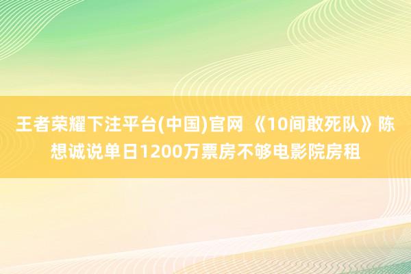王者荣耀下注平台(中国)官网 《10间敢死队》陈想诚说单日1200万票房不够电影院房租