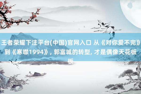 王者荣耀下注平台(中国)官网入口 从《对你爱不完》到《寒噤1994》， 郭富城的转型， 才是偶像天花板