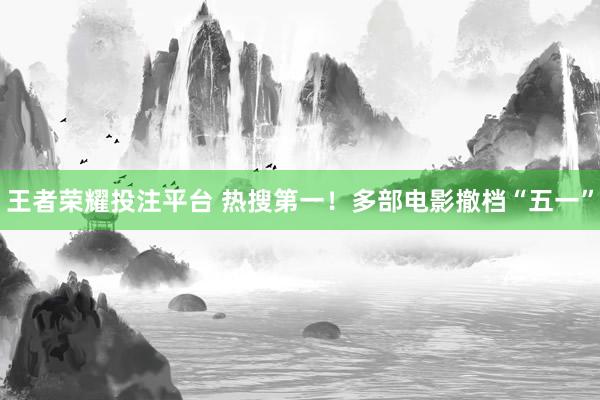 王者荣耀投注平台 热搜第一！多部电影撤档“五一”