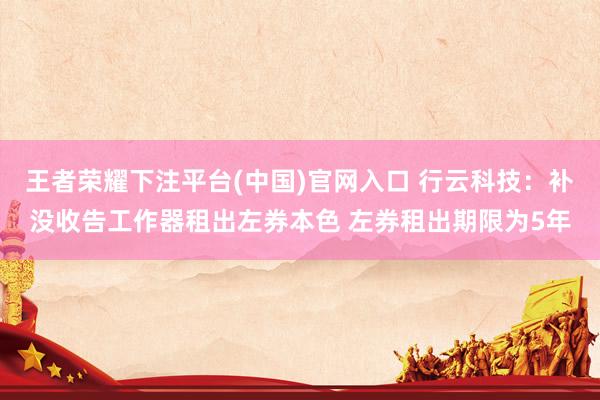 王者荣耀下注平台(中国)官网入口 行云科技：补没收告工作器租出左券本色 左券租出期限为5年