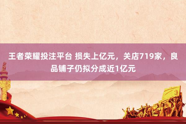 王者荣耀投注平台 损失上亿元，关店719家，良品铺子仍拟分成近1亿元