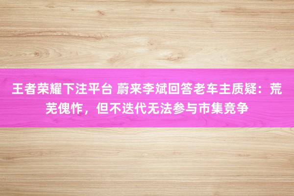 王者荣耀下注平台 蔚来李斌回答老车主质疑：荒芜傀怍，但不迭代无法参与市集竞争