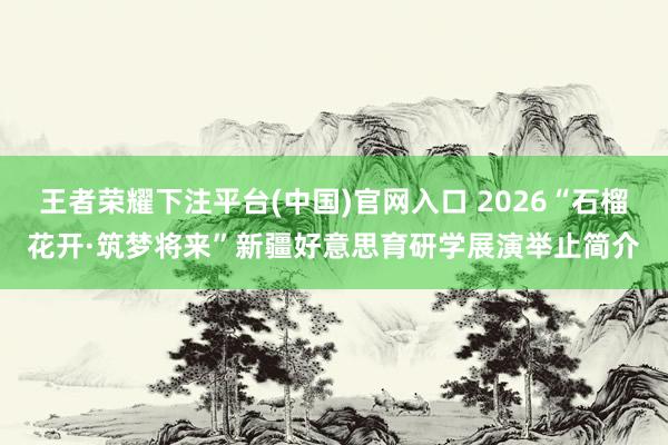 王者荣耀下注平台(中国)官网入口 2026“石榴花开·筑梦将来”新疆好意思育研学展演举止简介