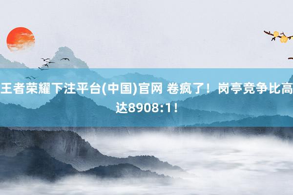 王者荣耀下注平台(中国)官网 卷疯了！岗亭竞争比高达8908:1！