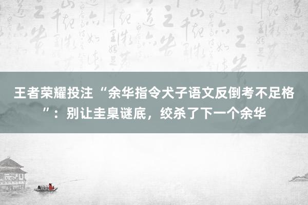 王者荣耀投注 “余华指令犬子语文反倒考不足格”：别让圭臬谜底，绞杀了下一个余华