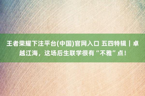 王者荣耀下注平台(中国)官网入口 五四特辑｜卓越江海，这场后生联学很有“不雅”点！