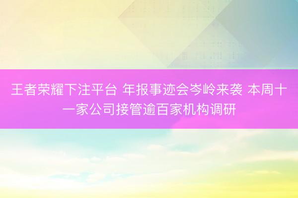 王者荣耀下注平台 年报事迹会岑岭来袭 本周十一家公司接管逾百家机构调研