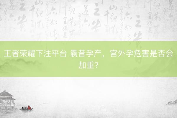 王者荣耀下注平台 曩昔孕产，宫外孕危害是否会加重？