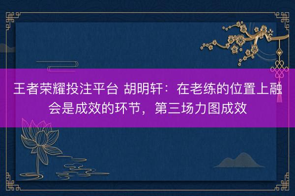 王者荣耀投注平台 胡明轩：在老练的位置上融会是成效的环节，第三场力图成效