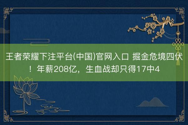 王者荣耀下注平台(中国)官网入口 掘金危境四伏！年薪208亿，生血战却只得17中4