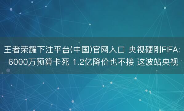 王者荣耀下注平台(中国)官网入口 央视硬刚FIFA: 6000万预算卡死 1.2亿降价也不接 这波站央视