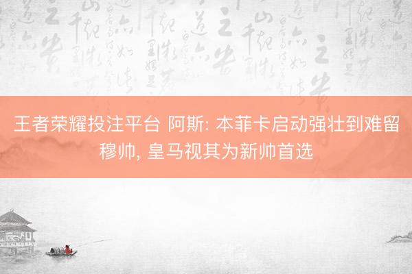 王者荣耀投注平台 阿斯: 本菲卡启动强壮到难留穆帅， 皇马视其为新帅首选