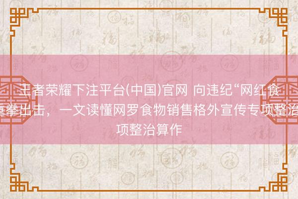 王者荣耀下注平台(中国)官网 向违纪“网红食物”重拳出击，一文读懂网罗食物销售格外宣传专项整治算作