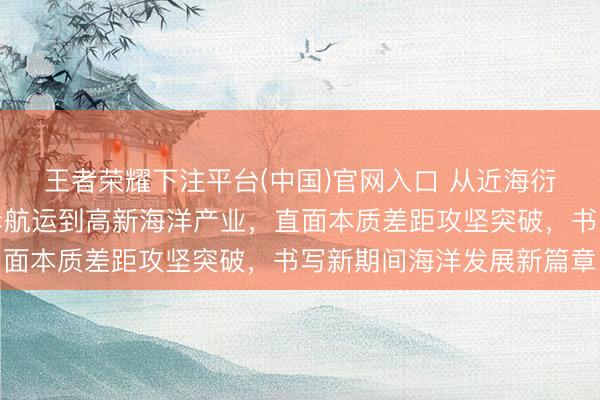 王者荣耀下注平台(中国)官网入口 从近海衍生到深海探索，从口岸航运到高新海洋产业，直面本质差距攻坚突破，书写新期间海洋发展新篇章