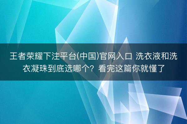 王者荣耀下注平台(中国)官网入口 洗衣液和洗衣凝珠到底选哪个？看完这篇你就懂了