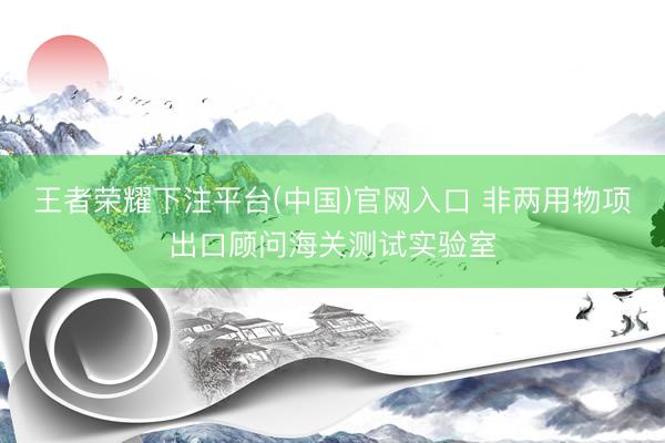 王者荣耀下注平台(中国)官网入口 非两用物项出口顾问海关测试实验室