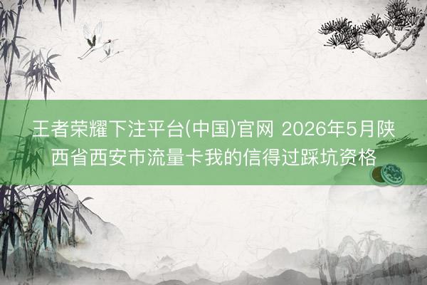 王者荣耀下注平台(中国)官网 2026年5月陕西省西安市流量卡我的信得过踩坑资格