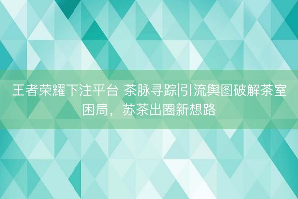王者荣耀下注平台 茶脉寻踪|引流舆图破解茶室困局，苏茶出圈新想路