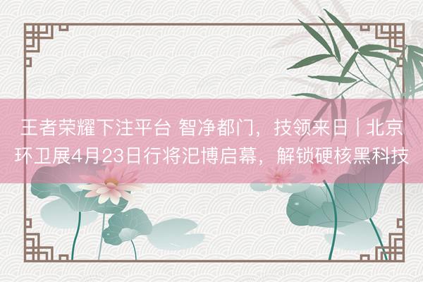 王者荣耀下注平台 智净都门，技领来日 | 北京环卫展4月23日行将汜博启幕，解锁硬核黑科技