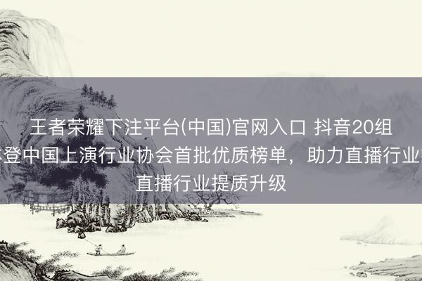 王者荣耀下注平台(中国)官网入口 抖音20组团播团体登中国上演行业协会首批优质榜单，助力直播行业提质升级