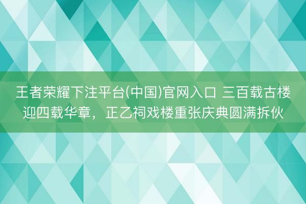 王者荣耀下注平台(中国)官网入口 三百载古楼迎四载华章，正乙祠戏楼重张庆典圆满拆伙