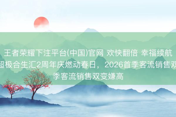 王者荣耀下注平台(中国)官网 欢快翻倍 幸福续航 | 北京超极合生汇2周年庆燃动春日，2026首季客流销售双变嫌高
