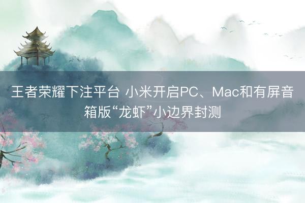 王者荣耀下注平台 小米开启PC、Mac和有屏音箱版“龙虾”小边界封测